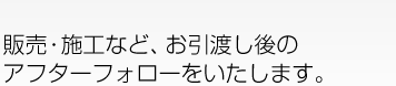 販売・施工など、お引渡し後のアフターフォローをいたします。